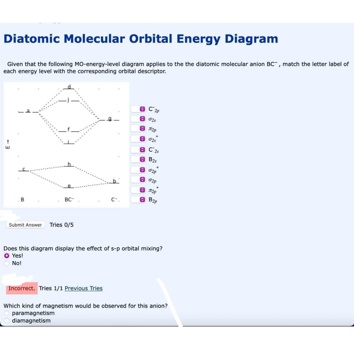 Diatomic Molecular Orbital Energy Diagram
Given that the following MO-energy-level diagram applies to the the diatomic molecular anion BC, match the letter label of
each energy level with the corresponding orbital descriptor.
B
BC-
Submit Answer Tries 0/5
C2p
02s
Incorrect. Tries 1/1 Previous Tries
П2р
02s
ⒸC 2s
B2s
02p
02p
е П2р
B2p
Does this diagram display the effect of s-p orbital mixing?
O Yes!
No!
Which kind of magnetism would be observed for this anion?
paramagnetism
diamagnetism