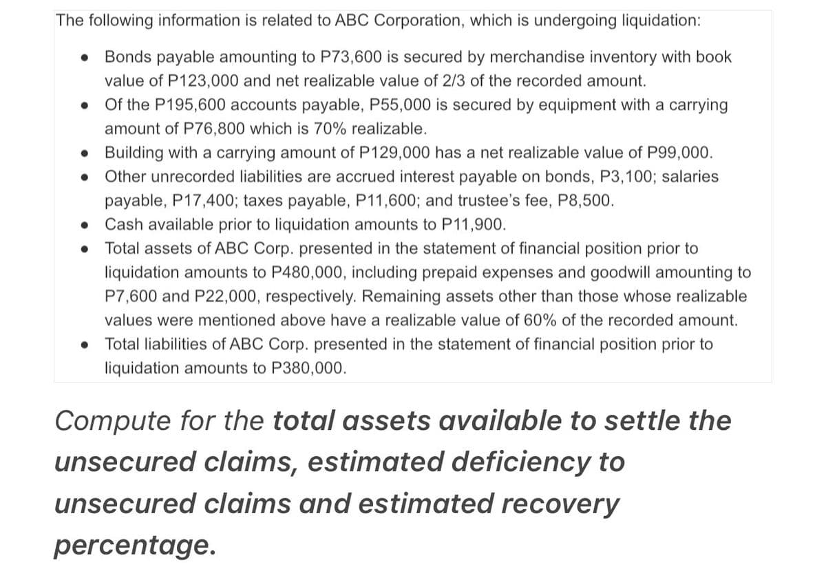 The following information is related to ABC Corporation, which is undergoing liquidation:
Bonds payable amounting to P73,600 is secured by merchandise inventory with book
value of P123,000 and net realizable value of 2/3 of the recorded amount.
Of the P195,600 accounts payable, P55,000 is secured by equipment with a carrying
amount of P76,800 which is 70% realizable.
• Building with a carrying amount of P129,000 has a net realizable value of P99,000.
Other unrecorded liabilities are accrued interest payable on bonds, P3,100; salaries
payable, P17,400; taxes payable, P11,600; and trustee's fee, P8,500.
• Cash available prior to liquidation amounts to P11,900.
• Total assets of ABC Corp. presented in the statement of financial position prior to
liquidation amounts to P480,000, including prepaid expenses and goodwill amounting to
P7,600 and P22,000, respectively. Remaining assets other than those whose realizable
values were mentioned above have a realizable value of 60% of the recorded amount.
Total liabilities of ABC Corp. presented in the statement of financial position prior to
liquidation amounts to P380,000.
Compute for the total assets available to settle the
unsecured claims, estimated deficiency to
unsecured claims and estimated recovery
percentage.
