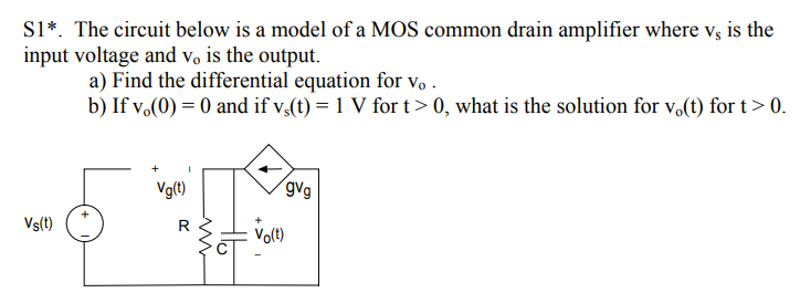 S1*. The circuit below is a model of a MOS common drain amplifier where v; is the
input voltage and vo is the output.
a) Find the differential equation for vo .
b) If v.(0) = 0 and if v,(t) = 1 V for t > 0, what is the solution for v.(t) for t> 0.
Vg(t)
gvg
Vs(t)
R
Vo(t)
