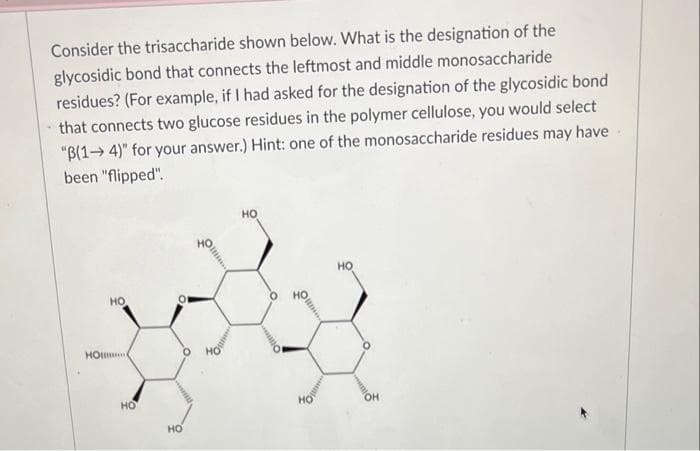 Consider the trisaccharide shown below. What is the designation of the
glycosidic bond that connects the leftmost and middle monosaccharide
residues? (For example, if I had asked for the designation of the glycosidic bond
that connects two glucose residues in the polymer cellulose, you would select
"B(14)" for your answer.) Hint: one of the monosaccharide residues may have.
been "flipped".
HO
HO
HO
HO
HO
HO
o
HO
OH
