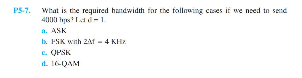 P5-7.
What is the required bandwidth for the following cases if we need to send
4000 bps? Let d = 1.
a. ASK
b. FSK with 2Af = 4 KHz
c. QPSK
d. 16-QAM