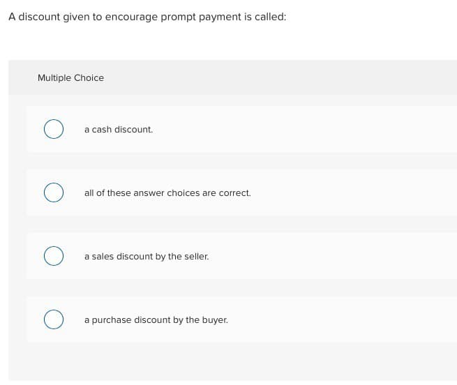 A discount given to encourage prompt payment is called:
Multiple Choice
О
a cash discount.
all of these answer choices are correct.
a sales discount by the seller.
a purchase discount by the buyer.