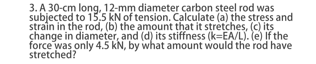 3. A 30-cm long, 12-mm diameter carbon steel rod was
subjected to 15,5 kN of tension. Calculate (a) the stress and
strain in the rod, (b) the amount that it stretches, (c) its
change in diameter, and (d) its stiffness (k=EA/L). (e) If the
force was only 4.5 kN, by what amount would the rod have
stretched?
