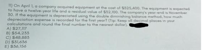 11) On April 1, a company acquired equipment at the cost of $525,400. The equipment is expected
to have a twelve-year life and a residual value of $52,100. The company's year-end is November
30. If the equipment is depreciated using the double diminishing balance method, how much
depreciation expense is recorded for the first year? (Tip: Keep all decimal places in your
calculations and round the final number to the nearest dollar). (
A) $27,117
B) $54,233
C) $48,885
D) $31,636
E) $36,156
