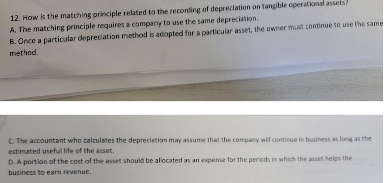 12. How is the matching principle related to the recording of depreciation on tangible operational assets?
A. The matching principle requires a company to use the same depreciation.
B. Once a particular depreciation method is adopted for a particular asset, the owner must continue to use the same
method.
C. The accountant who calculates the depreciation may assume that the company will continue in business as long as the
estimated useful life of the asset.
D. A portion of the cost of the asset should be allocated as an expense for the periods in which the asset helps the
business to earn revenue.