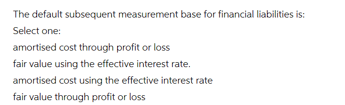 The default subsequent measurement base for financial liabilities is:
Select one:
amortised cost through profit or loss
fair value using the effective interest rate.
amortised cost using the effective interest rate
fair value through profit or loss
