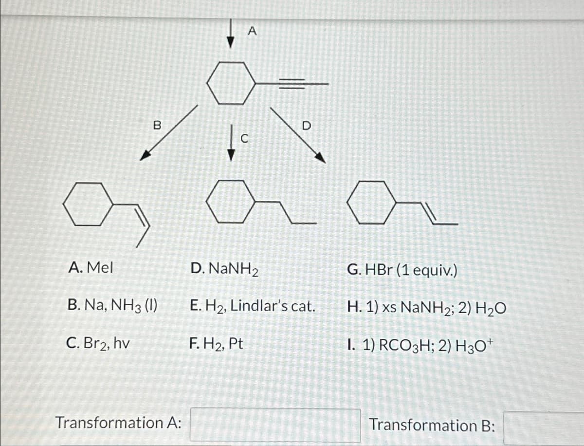 A. Mel
B
B. Na, NH3 (1)
C. Br2, hv
Transformation A:
A
D
L
D. NaNH2
E. H₂, Lindlar's cat.
F. H₂, Pt
G. HBr (1 equiv.)
H. 1) xs NaNH2; 2) H,O
I. 1) RCO3H; 2) H3O+
Transformation B: