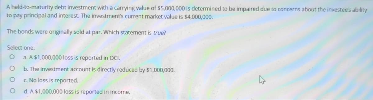 A held-to-maturity debt investment with a carrying value of $5,000,000 is determined to be impaired due to concerns about the investee's ability
to pay principal and interest. The investment's current market value is $4,000,000.
The bonds were originally sold at par. Which statement is true?
Select one:
O a. A $1,000,000 loss is reported in OCI.
O
b. The investment account is directly reduced by $1,000,000.
c. No loss is reported.
d. A $1,000,000 loss is reported in income.