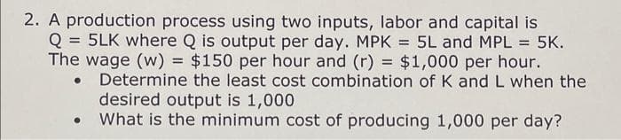 2. A production process using two inputs, labor and capital is
Q = 5LK where Q is output per day. MPK = 5L and MPL = 5K.
The wage (w) = $150 per hour and (r) = $1,000 per hour.
Determine the least cost combination of K and L when the
desired output is 1,000
What is the minimum cost of producing 1,000 per day?
