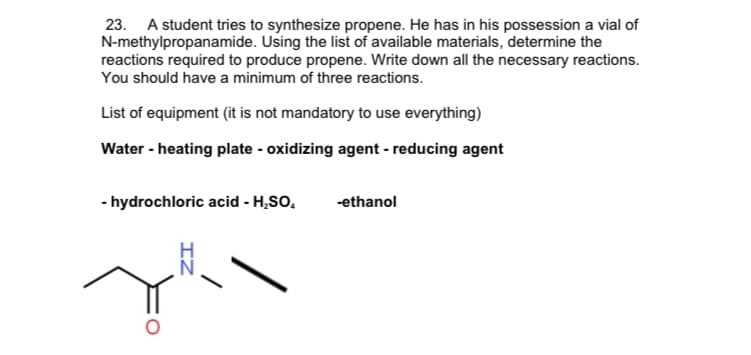 23. A student tries to synthesize propene. He has in his possession a vial of
N-methylpropanamide. Using the list of available materials, determine the
reactions required to produce propene. Write down all the necessary reactions.
You should have a minimum of three reactions.
List of equipment (it is not mandatory to use everything)
Water - heating plate - oxidizing agent - reducing agent
- hydrochloric acid - H,SO,
-ethanol
IZ
