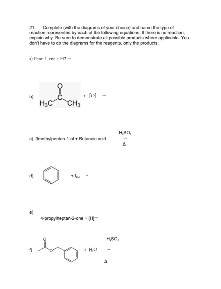 21.
reaction represented by each of the following equations. If there is no reaction,
explain why. Be sure to demonstrate all possible products where applicable. You
don't have to do the diagrams for the reagents, only the products.
Complete (with the diagrams of your choice) and name the type of
a) Pent-1-ene + H2 →
+ [0]
CH3
b)
H3C
H,SO,
c) 3methylpentan-1-ol + Butanoic acid
A
d)
+ la
e)
4-propylheptan-2-one + [H]
HSO.
f)
