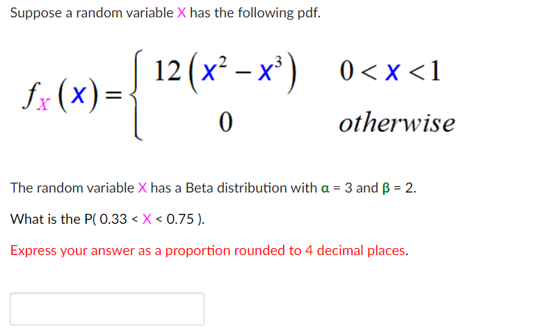 Suppose a random variable X has the following pdf.
12 (х* — х) 0<х <1
fx (x)=
otherwise
The random variable X has a Beta distribution with a = 3 and B = 2.
%3D
What is the P( 0.33 < X < 0.75 ).
Express your answer as a proportion rounded to 4 decimal places.
