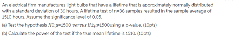 An electrical firm manufactures light bulbs that have a lifetime that is approximately normally distributed
with a standard deviation of 36 hours. A lifetime test of n=36 samples resulted in the sample average of
1510 hours. Assume the significance level of 0.05.
(a) Test the hypothesis HO:µ=1500 versus H1:µ#1500using ap-value. (10pts)
(b) Calculate the power of the test if the true mean lifetime is 1510. (10pts)
