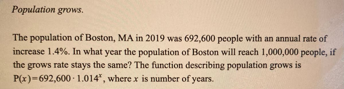 Population grows.
The population of Boston, MA in 2019 was 692,600 people with an annual rate of
increase 1.4%. In what year the population of Boston will reach 1,000,000 people, if
the grows rate stays the same? The function describing population grows is
P(x)=692,600 1.014*, where x is number of years.
