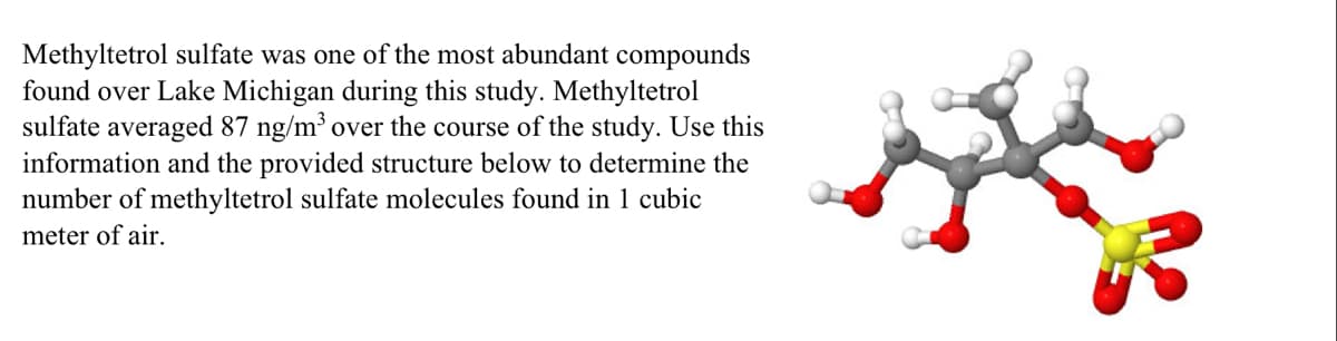 Methyltetrol sulfate was one of the most abundant compounds
found over Lake Michigan during this study. Methyltetrol
sulfate averaged 87 ng/m³ over the course of the study. Use this
information and the provided structure below to determine the
number of methyltetrol sulfate molecules found in 1 cubic
meter of air.
