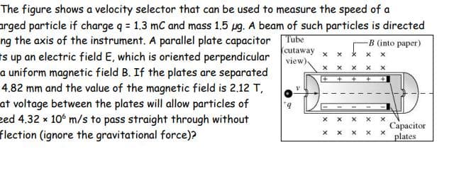 The figure shows a velocity selector that can be used to measure the speed of a
arged particle if charge q = 1.3 mC and mass 1.5 ug. A beam of such particles is directed
ng the axis of the instrument. A parallel plate capacitor
Es up an electric field E, which is oriented perpendicular view)
a uniform magnetic field B. If the plates are separated
4.82 mm and the value of the magnetic field is 2.12 T,
at voltage between the plates will allow particles of
eed 4.32 x 10° m/s to pass straight through without
flection (ignore the gravitational force)?
Tube
-B (into paper)
cutaway
Сарасitor
plates
x x
X X
