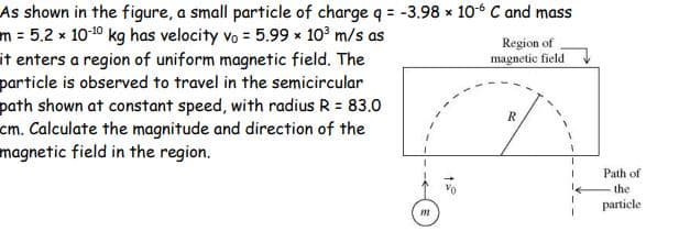 As shown in the figure, a small particle of charge q = -3.98 x 10 C and mass
m = 5.2 x 10-10 kg has velocity vo = 5.99 x 10° m/s as
it enters a region of uniform magnetic field. The
particle is observed to travel in the semicircular
path shown at constant speed, with radius R = 83.0
cm. Calculate the magnitude and direction of the
magnetic field in the region.
Region of
magnetic field
Path of
the
particle
