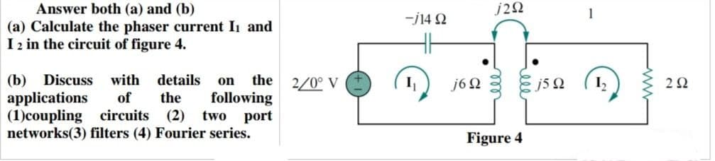 Answer both (a) and (b)
(a) Calculate the phaser current I₁ and
I 2 in the circuit of figure 4.
(b) Discuss with details on the
applications of the following
(1)coupling circuits (2) two port
networks(3) filters (4) Fourier series.
2/0° V
-j14 92
j292
j6Ω 3 & Ω
Figure 4
292