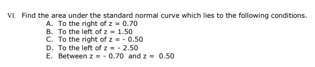 VI. Find the area under the standard normal curve which lies to the following conditions.
A. To the right of z = 0.70
B. To the left of z = 1.50
C. To the right of z = - 0.50
D. To the left of z = - 2.50
E. Between z = - 0.70 and z = 0.50
