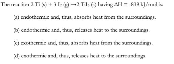 The reaction 2 Ti (s) + 3 I2 (g) –→2 Til3 (s) having AH = -839 kJ/mol is:
(a) endothermic and, thus, absorbs heat from the surroundings.
(b) endothermic and, thus, releases heat to the surroundings.
(c) exothermic and, thus, absorbs heat from the surroundings.
(d) exothermic and, thus, releases heat to the surroundings.

