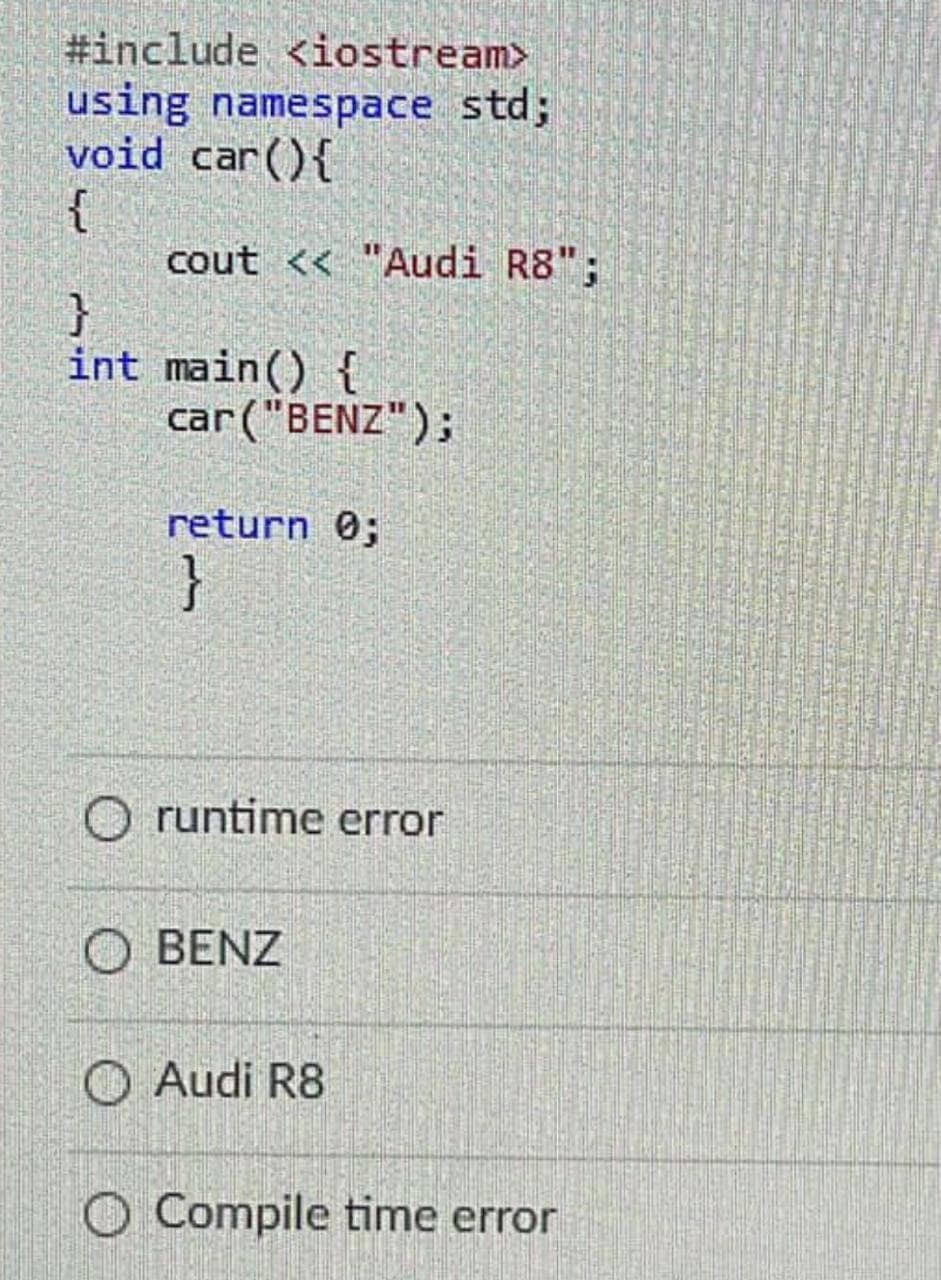 #include <iostream>
using namespace std3;
void car(){
{
cout << "Audi R8";
int main() {
car("BENZ");
return 0;
}
O runtime error
O BENZ
O Audi R8
O Compile time error
