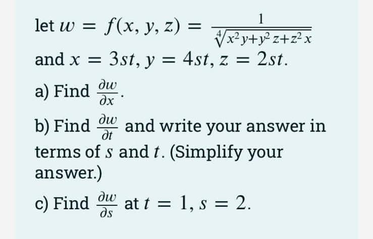 1
let w = f(x, y, z)
Vx? y+y² z+z? x
z = 2st.
and x = 3st, y = 4st,
ди
a) Find
dx
b) Find ow and write your answer in
terms of s and t. (Simplify your
answer.)
dt
dw
c) Find
ds
at t = 1, s = 2.
