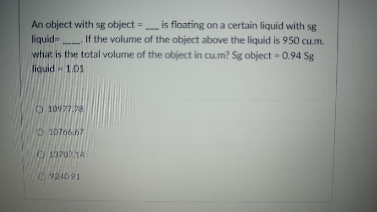 An object with sg object =
is floating on a certain liquid with sg
liquid=
If the volume of the object above the liquid is 950 cu.m.
"
what is the total volume of the object in cu.m? Sg object = 0.94 Sg
liquid = 1.01
10977.78
10766.67
13707.14
9240.91
