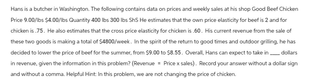 Hans is a butcher in Washington. The following contains data on prices and weekly sales at his shop Good Beef Chicken
Price 9.00/lbs $4.00/lbs Quantity 400 lbs 300 lbs ShS He estimates that the own price elasticity for beef is 2 and for
chicken is .75. He also estimates that the cross price elasticity for chicken is .60. His current revenue from the sale of
these two goods is making a total of $4800/week. In the spirit of the return to good times and outdoor grilling, he has
decided to lower the price of beef for the summer, from $9.00 to $8.55. Overall, Hans can expect to take in dollars
in revenue, given the information in this problem? (Revenue = Price x sales). Record your answer without a dollar sign
and without a comma. Helpful Hint: In this problem, we are not changing the price of chicken.