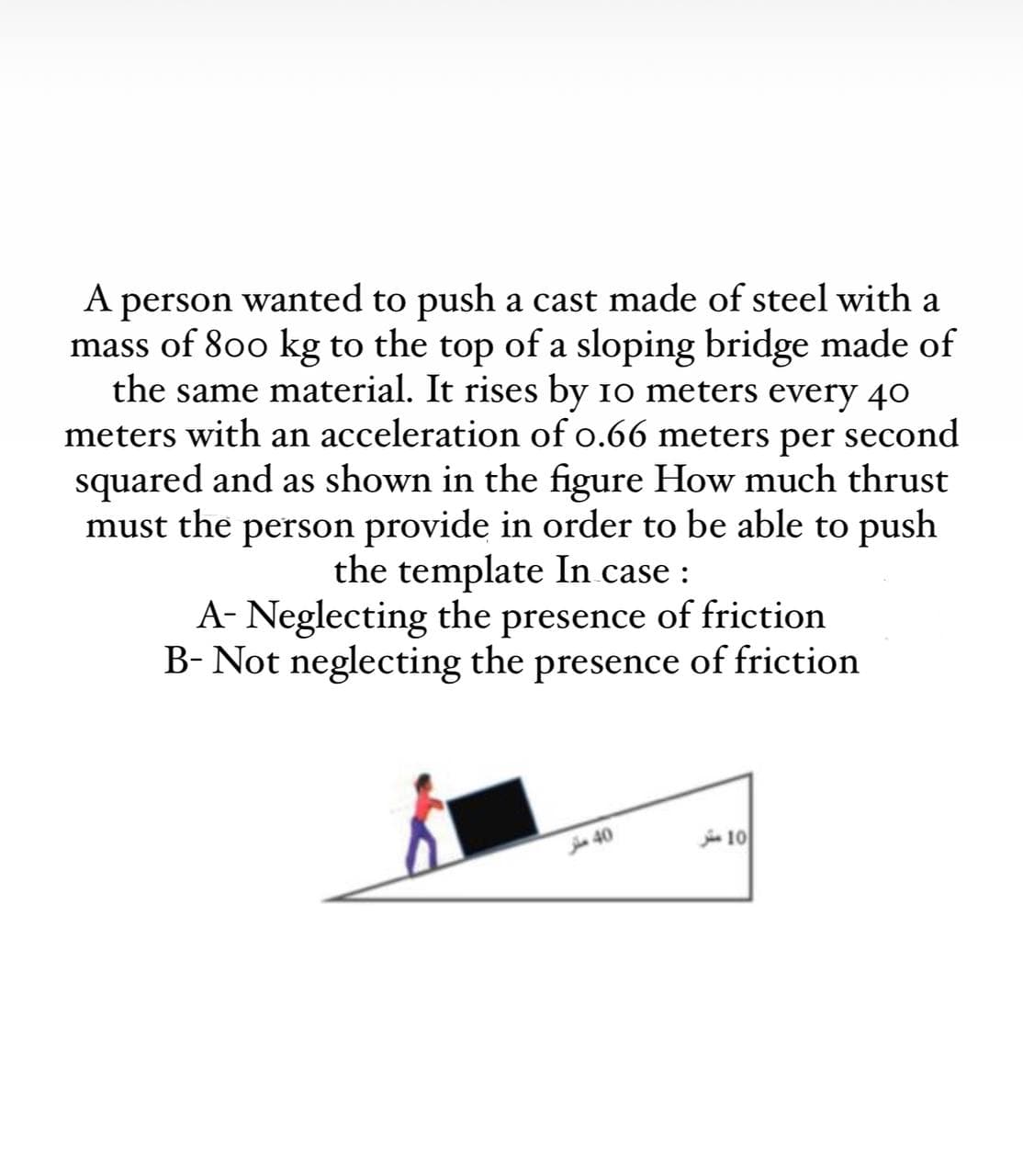 A person wanted to push a cast made of steel with a
mass of 800 kg to the top of a sloping bridge made of
the same material. It rises by 10 meters every 40
meters with an acceleration of o.66 meters per second
squared and as shown in the figure How much thrust
must the person provide in order to be able to push
the template In case :
A- Neglecting the presence of friction
B- Not neglecting the presence of friction
a 40
j 10
