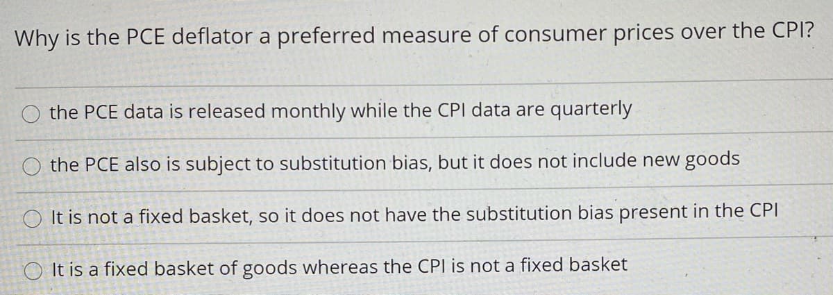 Why is the PCE deflator a preferred measure of consumer prices over the CPI?
O the PCE data is released monthly while the CPI data are quarterly
the PCE also is subject to substitution bias, but it does not include new goods
O It is not a fixed basket, so it does not have the substitution bias present in the CPI
O It is a fixed basket of goods whereas the CPI is not a fixed basket
