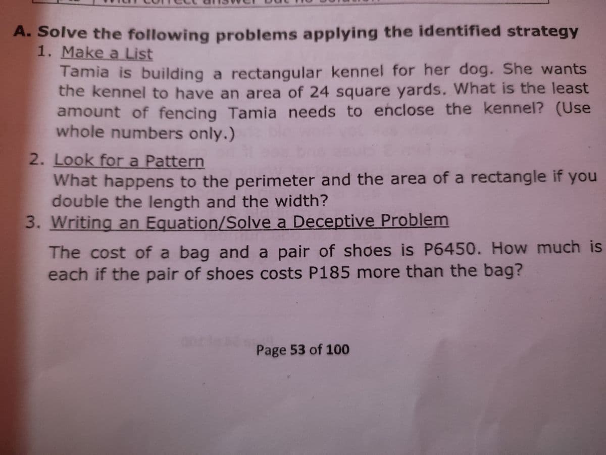 A. Solve the following problems applying the identified strategy
1. Make a List
Tamia is building a rectangular kennel for her dog. She wants
the kennel to have an area of 24 square yards. What is the least
amount of fencing Tamia needs to enclose the kennel? (Use
whole numbers only.)
2. Look for a Pattern
What happens to the perimeter and the area of a rectangle
double the length and the width?
3. Writing an Equation/Solve a Deceptive Problem
if
you
The cost of a bag and a pair of shoes is P6450. How much is
each if the pair of shoes costs P185 more than the bag?
Page 53 of 100
