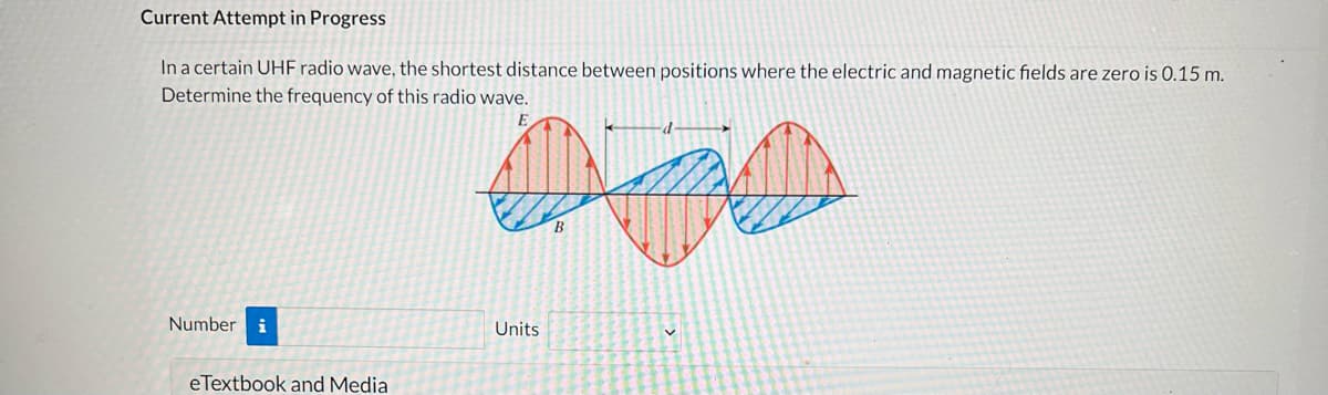Current Attempt in Progress
In a certain UHF radio wave, the shortest distance between positions where the electric and magnetic fields are zero is 0.15 m.
Determine the frequency of this radio wave.
E
450
B
Number i
Units
eTextbook and Media