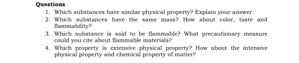 Questions
1. Which substances have similar physical property? Explain your answer.
2. Which substances have the same mass? How about color, taste and
flammability?
3. Which substance is said to be flammable? What precautionary measure
could you cite about flammable materials?
4. Which property is extensive physical property? How about the intensive
physical property and chemical property of matter?
