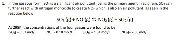 1. In the gaseous form, SO3 is a significant air pollutant, being the primary agent in acid rain. SO3 can
further react with nitrogen monoxide to create NO₂ which is also an air pollutant, as seen in the
reaction below:
SO3 (g) + NO (g) NO₂ (g) + SO₂ (g)
At 298K, the concentrations of the four gasses were found to be:
[SO₂] = 0.52 mol/L [NO] = 0.18 mol/L [SO₂] = 1.34 mol/L
[NO₂]= 2.56 mol/L