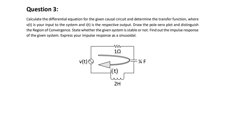 Question 3:
Calculate the differential equation for the given causal circuit and determine the transfer function, where
v(t) is your input to the system and i(t) is the respective output. Draw the pole-zero plot and distinguish
the Region of Convergence. State whether the given system is stable or not. Find out the impulse response
of the given system. Express your impulse response as a sinusoidal.
ww
10
v(t)O
j(t)
2H
