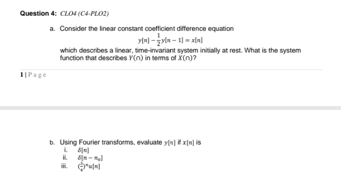 Question 4: CLO4 (C4-PLO2)
a. Consider the linear constant coefficient difference equation
yln] - żyln – 1] = x[n]
which describes a linear, time-invariant system initially at rest. What is the system
function that describes Y(n) in terms of X(n)?
1|Page
b. Using Fourier transforms, evaluate y[n] if x[n] is
i. 8[n]
ii. 8[n – no]
i. O"u[n]
