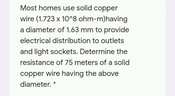 Most homes use solid copper
wire (1.723 x 10^8 ohm-m)having
a diameter of 1.63 mm to provide
electrical distribution to outlets
and light sockets. Determine the
resistance of 75 meters of a solid
copper wire having the above
diameter. *
