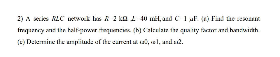 2) A series RLC network has R=2 k2 ,L=40 mH, and C=1 µF. (a) Find the resonant
frequency and the half-power frequencies. (b) Calculate the quality factor and bandwidth.
(c) Determine the amplitude of the current at o0, o1, and @2.
