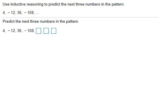 Use inductive reasoning to predict the next three numbers in the pattern.
4, - 12, 36, - 108, .
Predict the next three numbers in the pattern.
4, - 12, 36, - 108,
