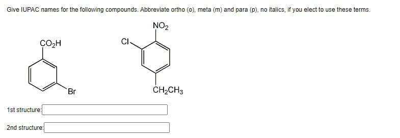 Give IUPAC names for the following compounds. Abbreviate ortho (o) meta (m) and para (p), no italics, if you elect to use these terms.
CI.
NO2
CO2H
&
1st structure:
2nd structure:
Br
CH2CH 3