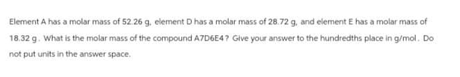Element A has a molar mass of 52.26 g, element D has a molar mass of 28.72 g, and element E has a molar mass of
18.32 g. What is the molar mass of the compound A7D6E4? Give your answer to the hundredths place in g/mol. Do
not put units in the answer space.