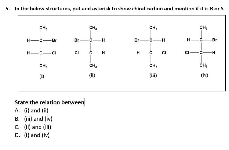5. In the below structures, put and asterisk to show chiral carbon and mention if it is R or S
H
H
CH3
0
-Br
Br
2-
CH3
CI
CI
State the relation between
A. (i) and (ii)
B. (iii) and (iv)
C. (ii) and (iii)
D. (i) and (iv)
CH3
"
CH3
(ii)
CH3
-H
Br
C-
H
CH3
H-C.
Br
H
H
C
-CI
CI-
H
CH3
(iii)
CH3
(iv)