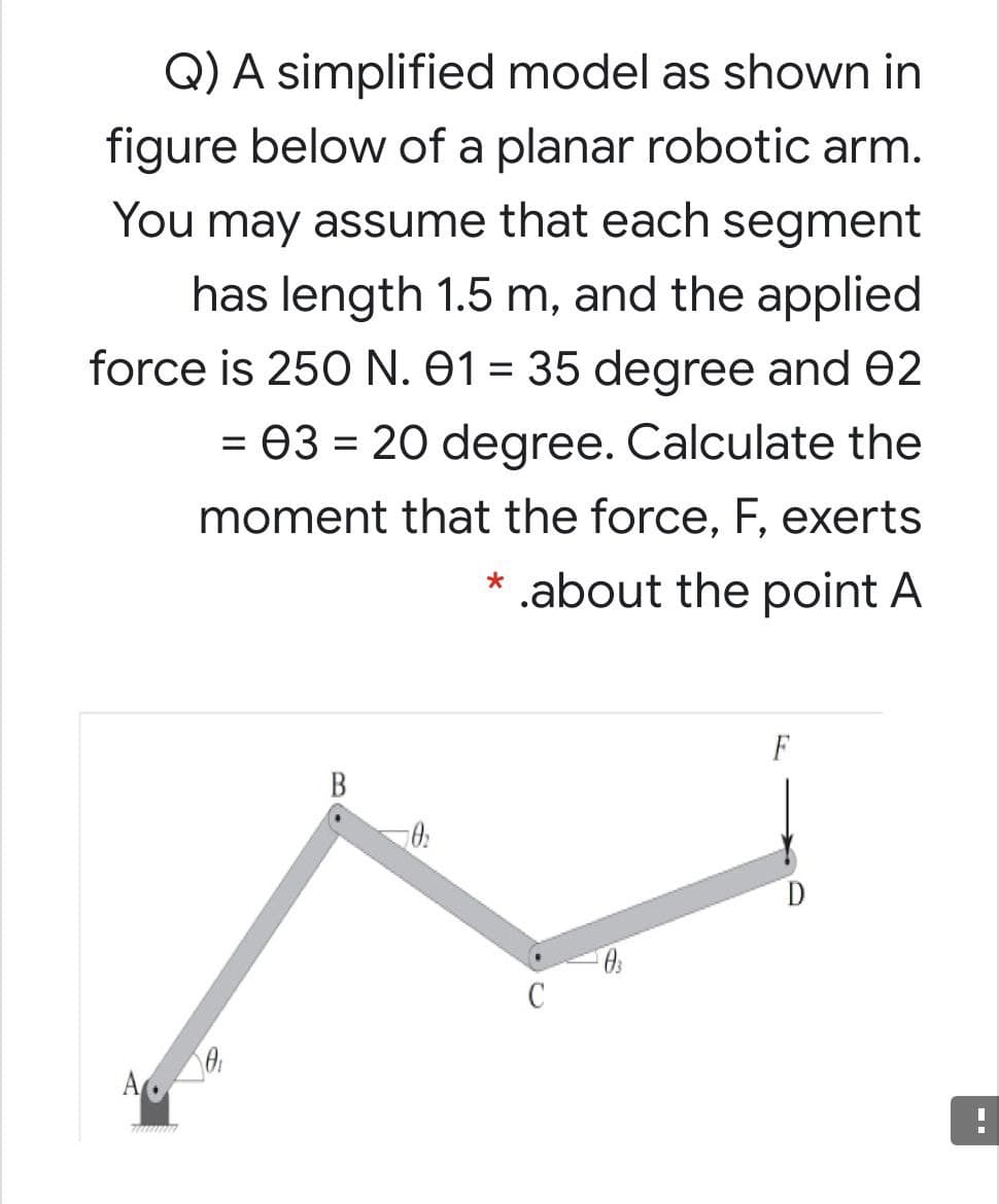 Q) A simplified model as shown in
figure below of a planar robotic arm.
You may assume that each segment
has length 1.5 m, and the applied
force is 250 N. 01 = 35 degree and 02
= 03 = 20 degree. Calculate the
moment that the force, F, exerts
* .about the point A
F
В
C
B.
