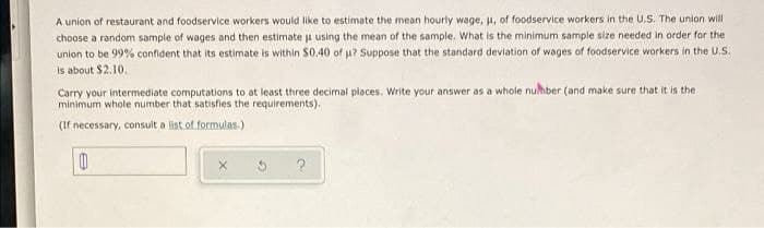 A union of restaurant and foodservice workers would like to estimate the mean hourly wage, , of foodservice workers in the U.S. The union will
choose a random sample of wages and then estimate j using the mean of the sample. What is the minimum sample size needed in order for the
unlon to be 99% confdent that its estimate is within $0.40 of u? Suppose that the standard deviation of wages of foodservice workers in the U.S.
Is about $2.10.
Carry your intermediate computations to at least three decimal places. Write your answer as a whole nuhber (and make sure that it is the
minimum whole number that satisfies the requirements).
(If necessary, consult a list.of formulas.)
