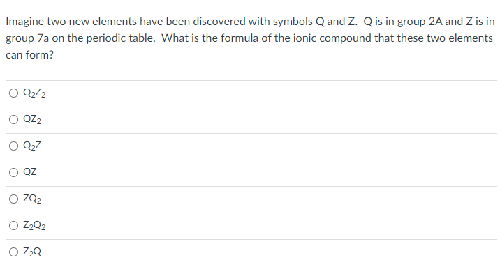 Imagine two new elements have been discovered with symbols Q and Z. Q is in group 2A and Z is in
group 7a on the periodic table. What is the formula of the ionic compound that these two elements
can form?
Q₂Z₂
QZ₂
Q₂Z
QZ
ZQ₂
O Z₂Q2
O Z₂Q