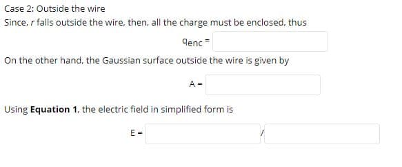 Case 2: Outside the wire
Since, r falls outside the wire, then, all the charge must be enclosed, thus
qenc =
On the other hand, the Gaussian surface outside the wire is given by
A =
Using Equation 1, the electric field in simplified form is
E =
