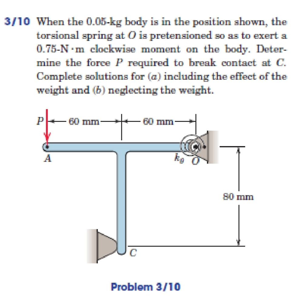3/10 When the 0.05-kg body is in the position shown, the
torsional spring at O is pretensioned so as to exert a
0.75-N·m clockwise moment on the body. Deter-
mine the force P required to break contact at C.
Complete solutions for (a) including the effect of the
weight and (b) neglecting the weight.
60 mm
60 mm
80 mm
Problem 3/10

