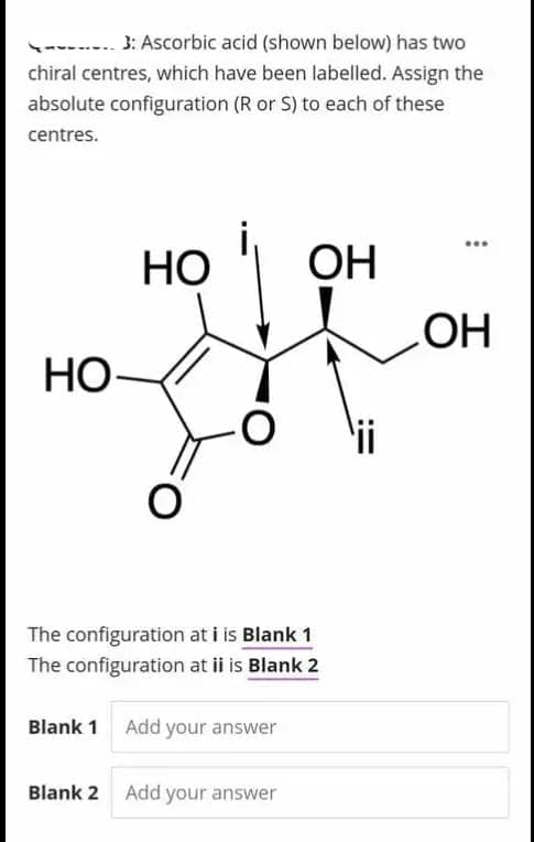 3: Ascorbic acid (shown below) has two
chiral centres, which have been labelled. Assign the
absolute configuration (R or S) to each of these
centres.
HO-
HO
O
Blank 2
The configuration at i is Blank 1
The configuration at ii is Blank 2
Blank 1 Add your answer
OH
Add your answer
OH
