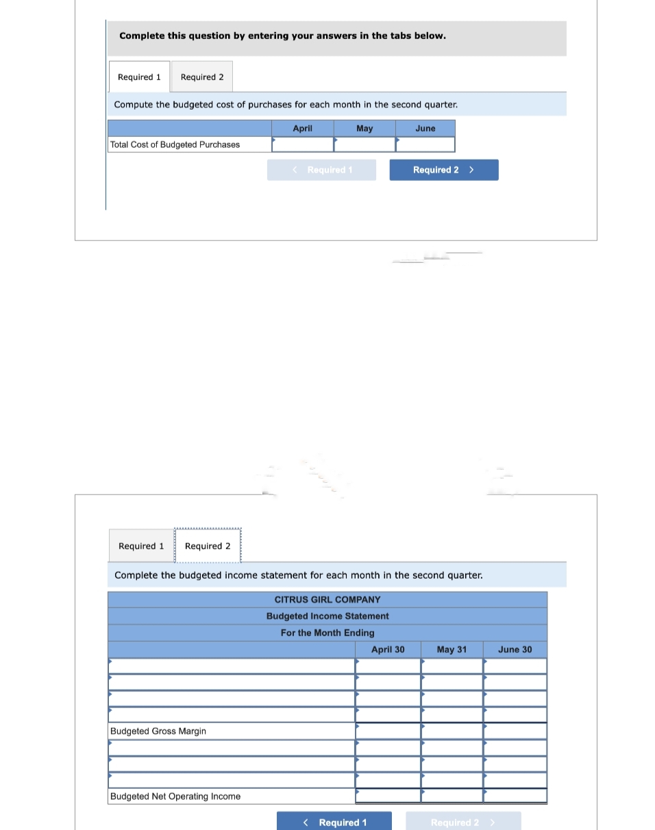 Complete this question by entering your answers in the tabs below.
Required 1 Required 2
Compute the budgeted cost of purchases for each month in the second quarter.
April
May
Total Cost of Budgeted Purchases
Required 1 Required 2
Budgeted Gross Margin
< Required 1
Budgeted Net Operating Income
spoje
Complete the budgeted income statement for each month in the second quarter.
CITRUS GIRL COMPANY
Budgeted Income Statement
For the Month Ending
< Required 1
June
April 30
Required 2 >
May 31
Required 2 >
June 30