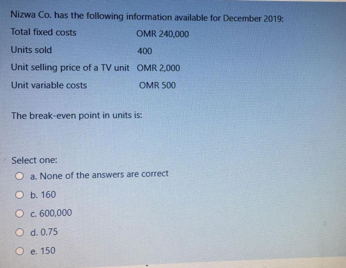 Nizwa Co. has the following information available for December 2019:
Total fixed costs
OMR 240,000
Units sold
400
Unit selling price of a TV unit OMR 2,000
Unit variable costs
OMR 500
The break-even point in units is:
Select one:
O a. None of the answers are correct
ОБ. 160
О с. 600,000
d. 0.75
О е. 150
